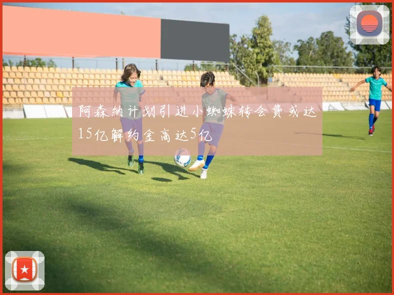 阿森纳计划引进小蜘蛛转会费或达15亿解约金高达5亿