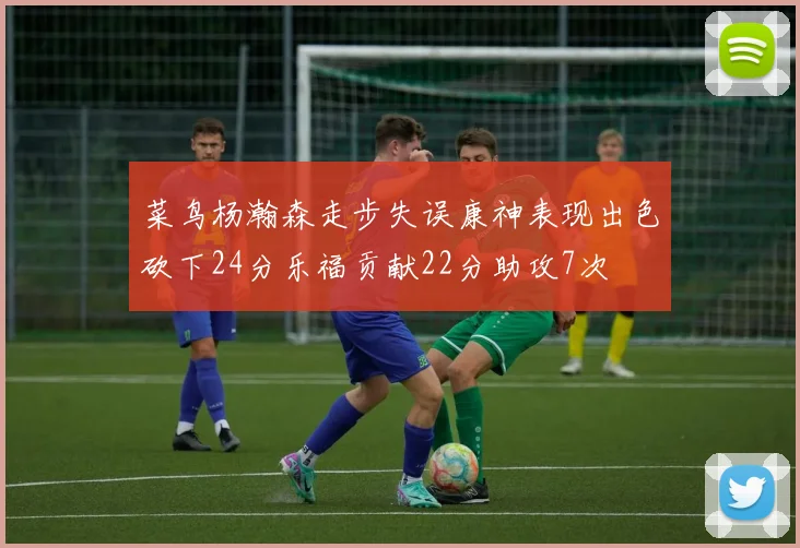菜鸟杨瀚森走步失误康神表现出色砍下24分乐福贡献22分助攻7次