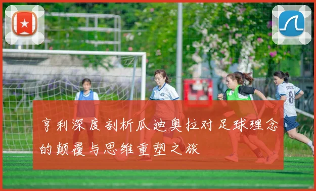 亨利深度剖析瓜迪奥拉对足球理念的颠覆与思维重塑之旅