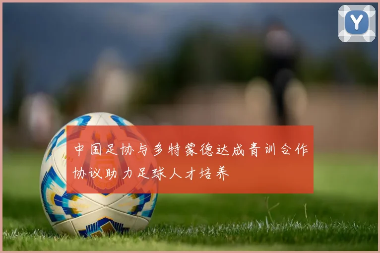 中国足协与多特蒙德达成青训合作协议助力足球人才培养