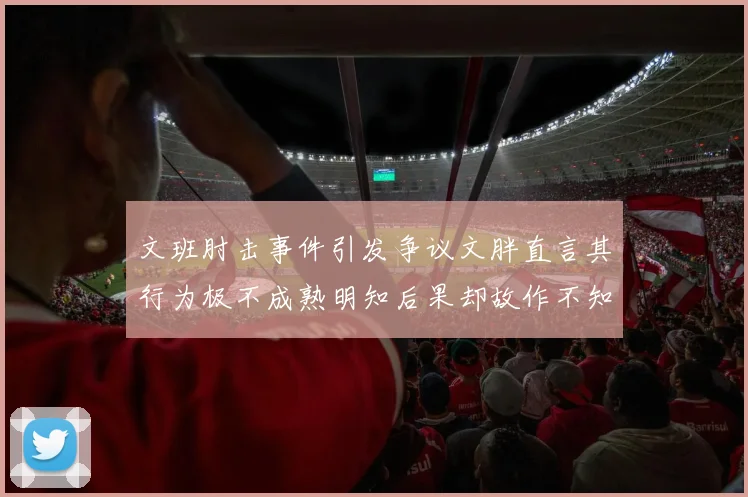 文班肘击事件引发争议文胖直言其行为极不成熟明知后果却故作不知