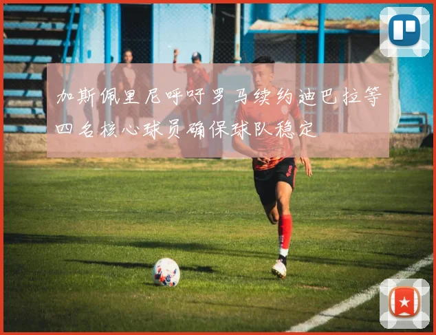 加斯佩里尼呼吁罗马续约迪巴拉等四名核心球员确保球队稳定