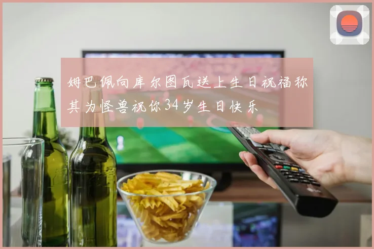 姆巴佩向库尔图瓦送上生日祝福称其为怪兽祝你34岁生日快乐