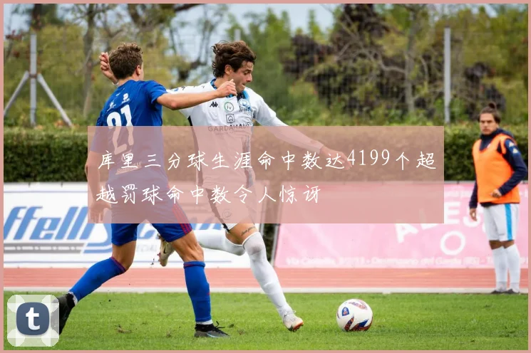 库里三分球生涯命中数达4199个超越罚球命中数令人惊讶