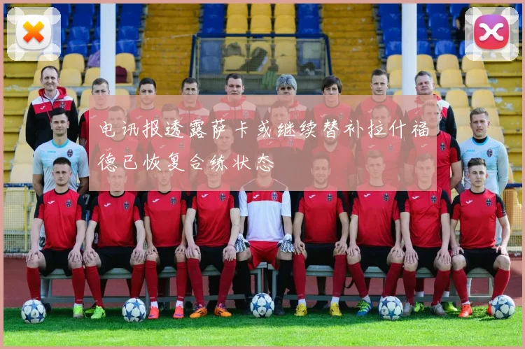 电讯报透露萨卡或继续替补拉什福德已恢复合练状态