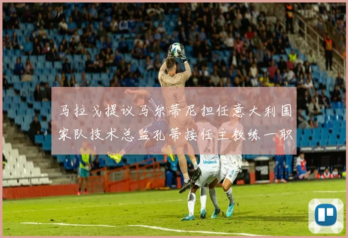 马拉戈提议马尔蒂尼担任意大利国家队技术总监孔蒂接任主教练一职