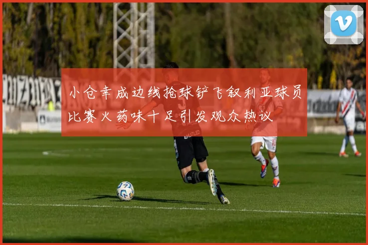 小仓幸成边线抢球铲飞叙利亚球员比赛火药味十足引发观众热议