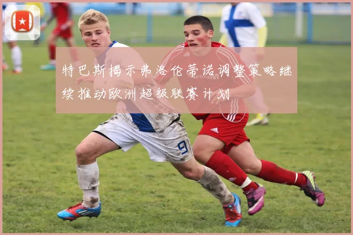特巴斯揭示弗洛伦蒂诺调整策略继续推动欧洲超级联赛计划