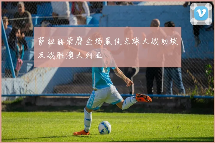萨拉赫荣膺全场最佳点球大战助埃及战胜澳大利亚