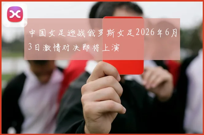 中国女足迎战俄罗斯女足2026年6月3日激情对决即将上演
