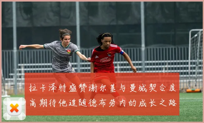 拉卡泽特盛赞谢尔基与曼城契合度高期待他追随德布劳内的成长之路