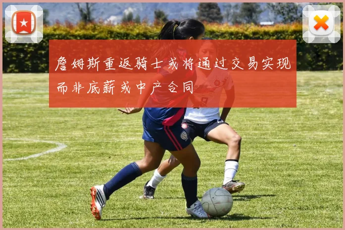 詹姆斯重返骑士或将通过交易实现而非底薪或中产合同